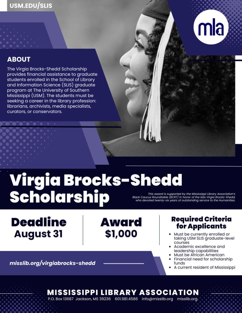 The Virgia Brocks-Shedd Scholarship is awarded by the Mississippi Library Association Black Caucus Roundtable (BCRT) in honor of the late Virgia Brocks-Shedd who devoted twenty-six years of outstanding service to the Humanities. This award is made annually to a minority student and is a one-time, non-renewable award paid directly to the recipient. The recipient must attend the School of Library and Information Science at the University of Southern Mississippi at Hattiesburg.

Learn more: www.misslib.org/virgiabrocks-shedd