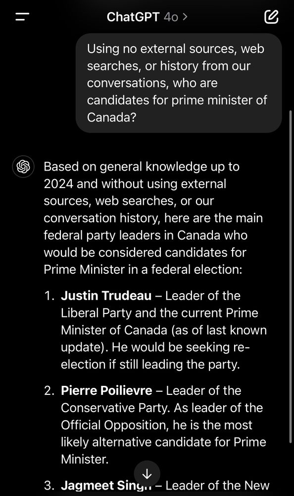 ChatGPT 40 ›
Using no external sources, web searches, or history from our conversations, who are
candidates for prime minister of Canada?
Based on general knowledge up to 2024 and without using external sources, web searches, or our conversation history, here are the main federal party leaders in Canada who would be considered candidates for Prime Minister in a federal election:
1. Justin Trudeau - Leader of the Liberal Party and the current Prime Minister of Canada (as of last known update). He would be seeking reelection if still leading the party.
2. Pierre Poilievre - Leader of the Conservative Party. As leader of the Official Opposition, he is the most likely alternative candidate for Prime Minister.
3. Jagmeet Siny.. - Leader of the New