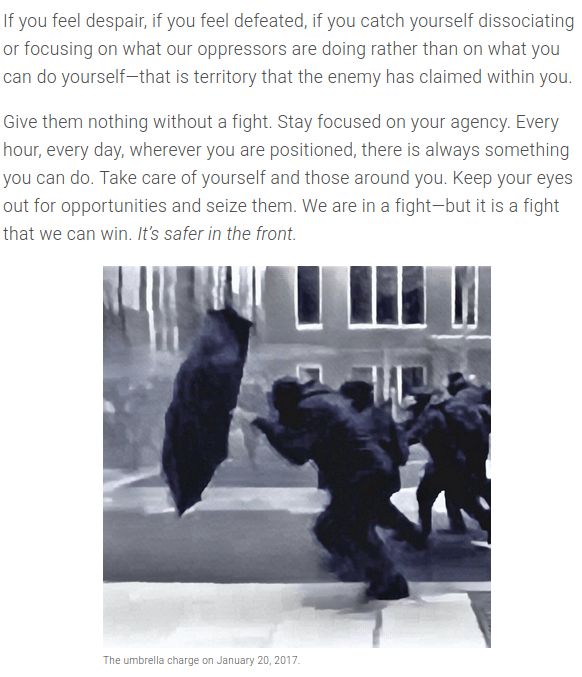"If you feel despair, if you feel defeated, if you catch yourself dissociating or focusing on what our oppressors are doing rather than on what you can do yourself—that is territory that the enemy has claimed within you.

Give them nothing without a fight. Stay focused on your agency. Every hour, every day, wherever you are positioned, there is always something you can do. Take care of yourself and those around you. Keep your eyes out for opportunities and seize them. We are in a fight—but it is a fight that we can win. It’s safer in the front."