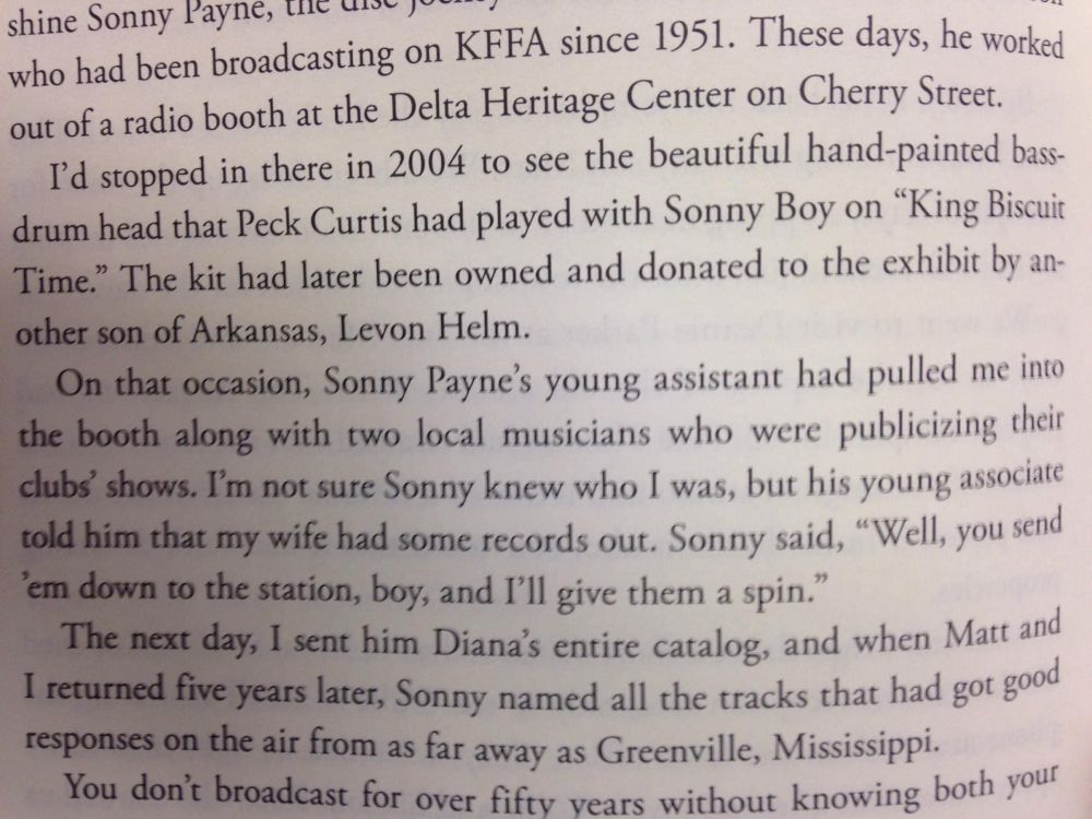 shine Sonny Payne, the wo
who had been broadcasting on KFFA since 1951. These days, he worked out of a radio booth at the Delta Heritage Center on Cherry Street.
I'd stopped in there in 2004 to see the beautiful hand-painted bass-drum head that Peck Curtis had played with Sonny Boy on "King Biscuit Time." The kit had later been owned and donated to the exhibit by another son of Arkansas, Levon Helm.
On that occasion, Sonny Payne's young assistant had pulled me into the booth along with two local musicians who were publicizing their clubs shows. I'm not sure Sonny knew who I was, but his young associate told him that my wife had some records out. Sonny said, "Well, you send
"em down to the station, boy, and I'll give them a spin."
The next day, I sent him Diana's entire catalog, and when Matt and I returned five vears later, Sonny named all the tracks that had got good responses on the air from as far away as Greenville, Mississippi.
You don't broadcast for over fifty vears without knowing both your