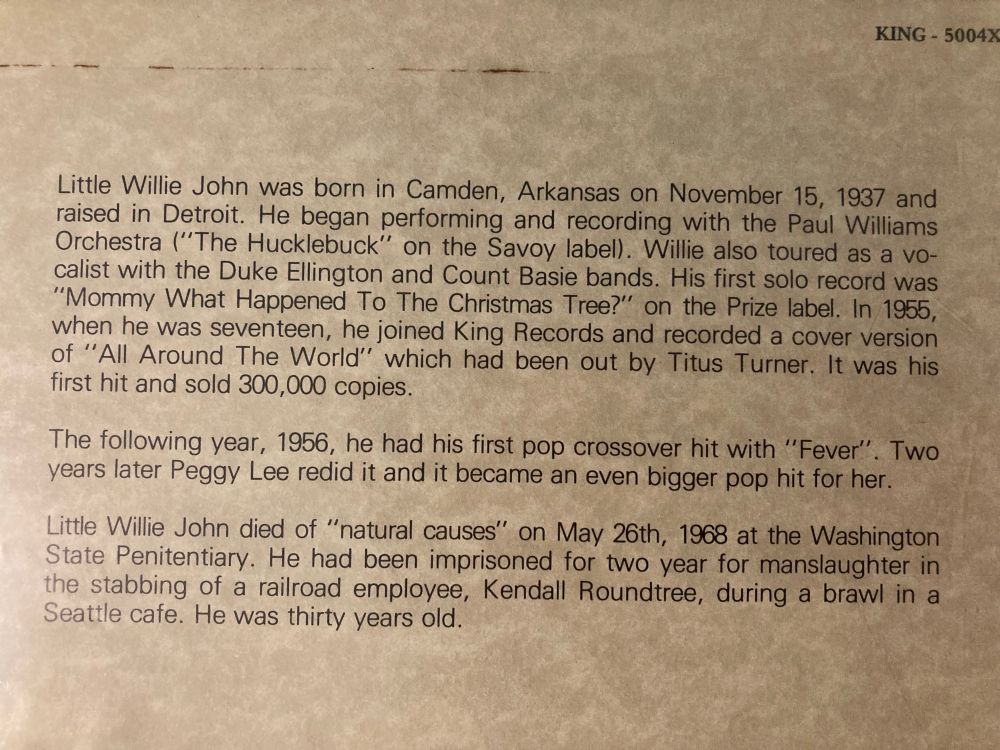 KING - 5004X
Little Willie John was born in Camden, Arkansas on November 15, 1937 and raised in Detroit. He began performing and recording with the Paul Williams Orchestra ("The Hucklebuck" on the Savoy label). Willie also toured as a vocalist with the Duke Ellington and Count Basie bands. His first solo record was
"Mommy What Happened To The Christmas Tree?" on the Prize label. In 1955, when he was seventeen, he joined King Records and recorded a cover version of "All Around The World" which had been out by Titus Turner. It was his first hit and sold 300,000 copies.
The following year, 1956, he had his first pop crossover hit with "Fever". Two years later Peggy Lee redid it and it became an even bigger pop hit for her.
Little Willie John died of "natural causes" on May 26th, 1968 at the Washington State Penitentiary. He had been imprisoned for two year for manslaughter in the stabbing of a railroad employee, Kendall Roundtree, during a brawl in a Seattle cafe. He was thirty years old.
