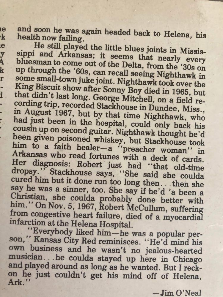 le
У
k r
and soon he was again headed back to Helena, his health now failing.
He still played the little blues joints in Missis-
sippi and Arkansas; it seems that nearly every
bluesman to come out of the Delta, from the '30s on up through the '60s, can recall seeing Nighthawk in some small-town juke joint. Nighthawk took over the King Biscuit show after Sonny Boy died in 1965, but that didn't last long. George Mitchell, on a field recording trip, recorded Stackhouse in Dundee, Miss., in August 1967, but by that time Nighthawk, who had just been in the hospital, could only back his cousin up on second guitar. Nighthawk thought he'd been given poisoned whiskey, but Stackhouse took him to a faith healer-a
"preacher woman" in
Arkansas who read fortunes with a deck of cards.
Her diagnosis: Robert just had "that old-time dropsy."
Stackhouse says,
"She said she coulda
cured him but it done run too long then... then she say he was a sinner, too. She say if he'd 'a been a Christian, she coulda probably done better with him." On Nov. 5, 1967, Robert McCullum, suffering from congestive heart failure, died of a myocardial infarction at the Helena Hospital.
"Everybody liked him-he was a popular per-
son," Kansas City Red reminisces.
"He'd mind his
own business and he wasn't no jealous-hearted musician... he coulda stayed up here in Chicago and played around as long as he wanted. But I reckon he just couldn't get his mind off of Helena, Ark."
- Jim O'Neal