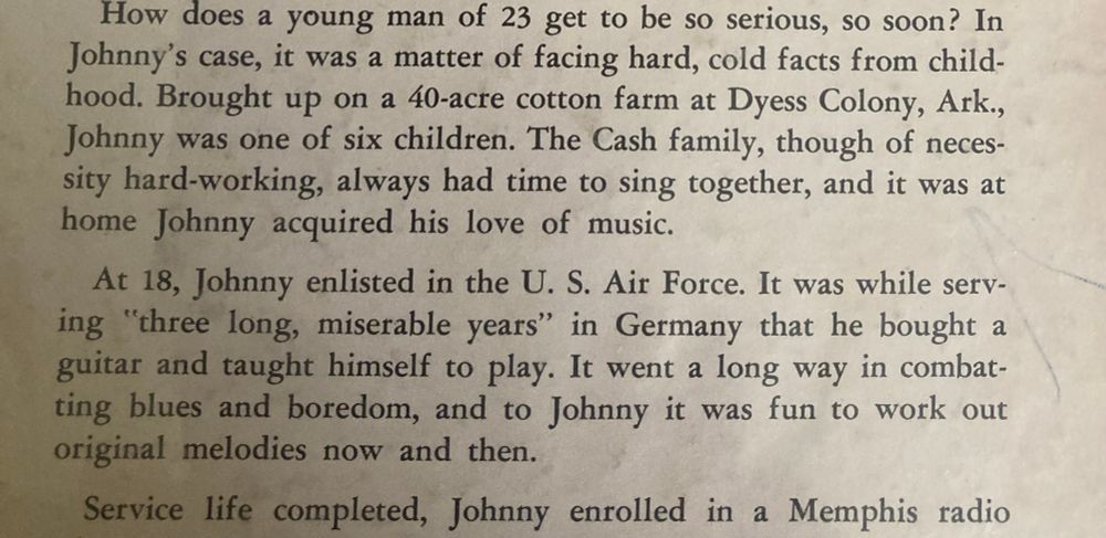 How does a young man of 23 get to be so serious, so soon? In Johnny's case, it was a matter of facing hard, cold facts from child-hood. Brought up on a 40-acre cotton farm at Dyess Colony, Ark., Johnny was one of six children. The Cash family, though of necessity hard-working, always had time to sing together, and it was at home Johnny acquired his love of music.
At 18, Johnny enlisted in the U. S. Air Force. It was while serving "three long, miserable years" in Germany that he bought a guitar and taught himself to play. It went a long way in combatting blues and boredom, and to Johnny it was fun to work out original melodies now and then.
Service life completed, Johnny enrolled in a Memphis radio