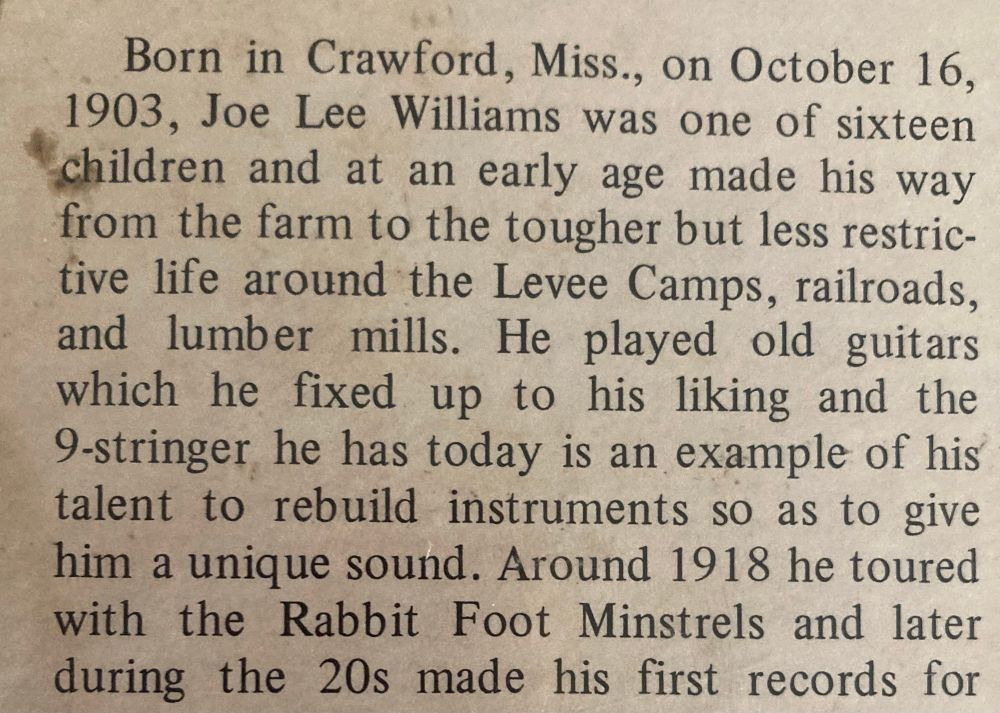 Born in Crawford, Miss., on October 16, 1903, Joe Lee Williams was one of sixteen children and at an early age made his way from the farm to the tougher but less restrictive life around the Levee Camps, railroads, and lumber mills. He played old guitars which he fixed up to his liking and the
9-stringer he has today is an example of his talent to rebuild instruments so as to give him a unique sound. Around 1918 he toured with the Rabbit Foot Minstrels and later during the 20s made his first records for