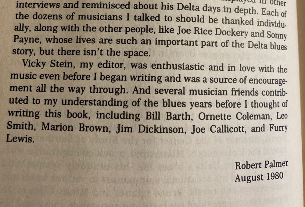 
interviews and reminisced about his end days in depth. Each of the dozens of musicians I talked to should be thanked individu-ally, along with the other people, like Joe Rice Dockery and Sonny Payne, whose lives are such an important part of the Delta blues story, but there isn't the space.
Vicky Stein, my editor, was enthusiastic and in love with the music even before I began writing and was a source of encouragement all the way through. And several musician friends contributed to my understanding of the blues years before I thought of writing this book, including Bill Barth, Ornette Coleman, Leo Smith, Marion Brown, Jim Dickinson, Joe Callicott, and Furry Lewis.
Robert Palmer
August 1980