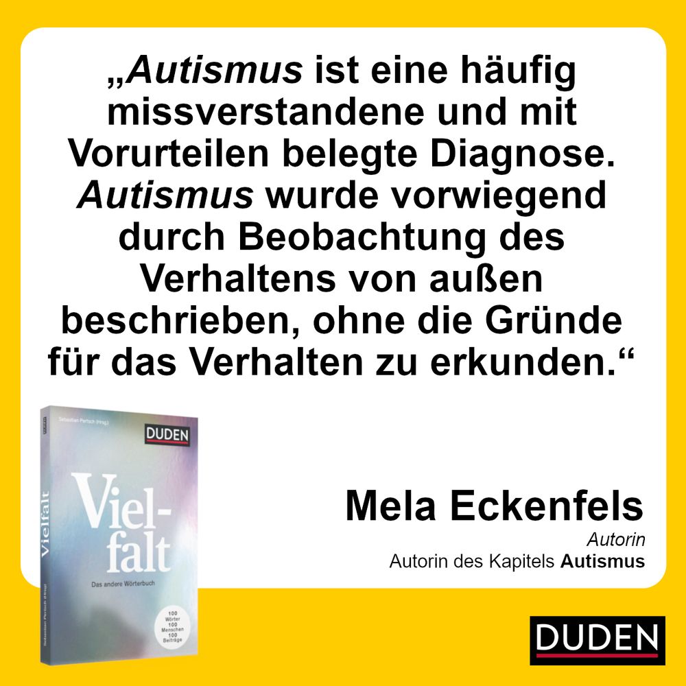 "Autismus ist eine häufig missverstandene und mit Vorurteilen belegte Diagnose. Autismus wurde vorwiegend durch Beobachtung des Verhaltens von außen beschrieben, ohne die Gründe für das Verhalten zu erkunden."

Duden Vielfalt

Mela Eckenfels, Autorin des Kapitels "Autismus"