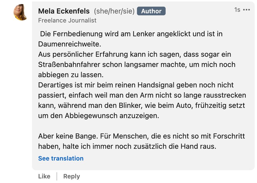 Antwort von Mela Eckenfels: "Die Fernbedienung wird am Lenker angeklickt und ist in Daumenreichweite. 
Aus persönlicher Erfahrung kann ich sagen, dass sogar ein Straßenbahnfahrer schon langsamer machte, um mich noch abbiegen zu lassen. 
Derartiges ist mir beim reinen Handsignal geben noch nicht passiert, einfach weil man den Arm nicht so lange rausstrecken kann, während man den Blinker, wie beim Auto, frühzeitig setzt um den Abbiegewunsch anzuzeigen.

Aber keine Bange. Für Menschen, die es nicht so mit Forschritt haben, halte ich immer noch zusätzlich die Hand raus."