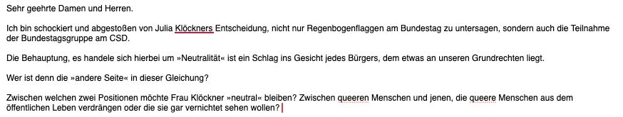 Sehr geehrte Damen und Herren.

Ich bin schockiert und abgestoßen von Julia Klöckners Entscheidung, nicht nur Regenbogenflaggen am Bundestag zu untersagen, sondern auch die Teilnahme der Bundestagsgruppe am CSD.

Die Behauptung, es handele sich hierbei um »Neutralität« ist ein Schlag ins Gesicht jedes Bürgers, dem etwas an unseren Grundrechten liegt.

Wer ist denn die »andere Seite« in dieser Gleichung?

Zwischen welchen zwei Positionen möchte Frau Klöckner »neutral« bleiben? Zwischen queeren Menschen und jenen, die queere Menschen aus dem öffentlichen Leben verdrängen oder die sie gar vernichtet sehen wollen?