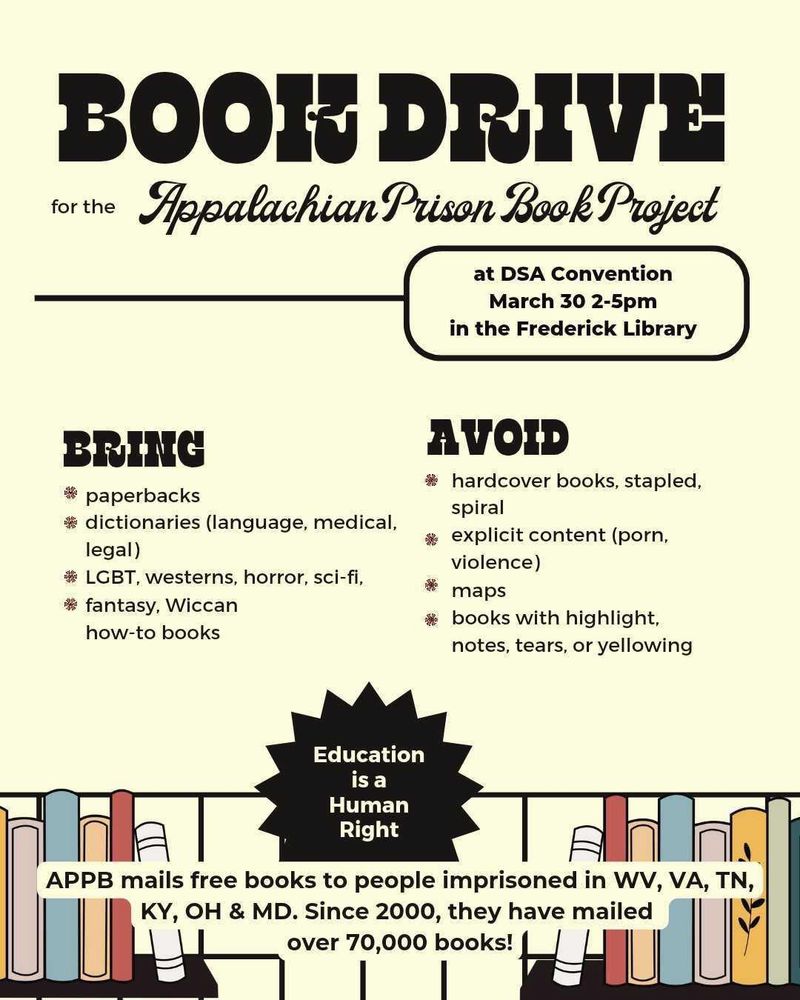 Book Drive for the Appalachian Prison Book Project - At Frederick DSA Convention, March 30th 2-5pm in the Downtown Frederick Library. 

Bring Paperbacks, dictionaries (language, medical, legal), LGBT, westerns, horror, sci-fi, fantasy, Wiccan, how-to books. 
Avoid hardcover books, stapled books, spiral bound books, explicit content (porn, violence), maps, books with highlight/notes/tears/yellowing. 

Eduction is a Human Right! APPB mails free books to people imprisoned in WV, VA, TN, KY, OH & MD. Since 2000, they have mailed over 70,000 books!