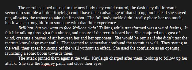 	The recruit seemed unused to the new body they could control, the dash they did forward seemed to stumble a little.  Kayleigh could have taken advantage of that slip up, but instead she stayed put, allowing the trainee to take the first shot.  The full body tackle didn’t really phase her too much, but it was a strong hit from someone with that little experience.
	Brilliant, but you want to face Wallace right? Talking while transformed was a weird feeling.  It felt like talking through a fan almost, and unsure if the recruit heard her.  She conjured up a gust of wind, creating a barrier of air between her and her opponent.  She would be remiss if she didn’t test the recruits knowledge over walls.  That seemed to somewhat confound the recruit as well.  They swung at the wall, their spear bouncing off the wall without an effect.  She used the confusion as an opening, launching a sonic boom towards them.
	The attack pinned them against the wall.  Kayleigh charged after them, looking to follow up her attack.  She saw the Squirey panic and close their eyes.
