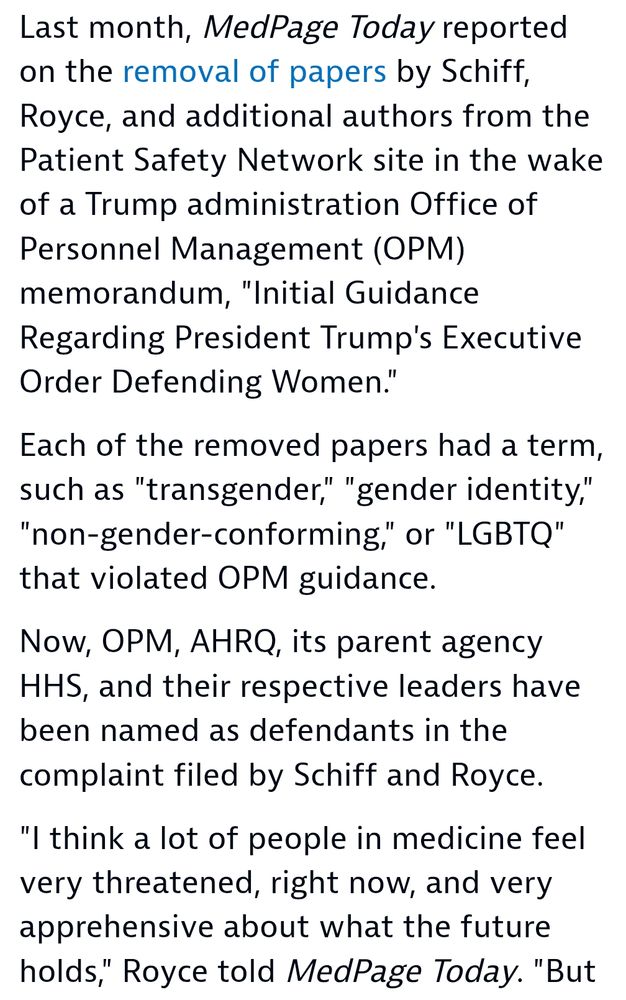Last month, MedPage Today reported on the removal of papersopens in a new tab or window by Schiff, Royce, and additional authors from the Patient Safety Network site in the wake of a Trump administration Office of Personnel Management (OPM) memorandum, "Initial Guidance Regarding President Trump's Executive Order Defending Women."

Each of the removed papers had a term, such as "transgender," "gender identity," "non-gender-conforming," or "LGBTQ" that violated OPM guidance.

Now, OPM, AHRQ, its parent agency HHS, and their respective leaders have been named as defendants in the complaint filed by Schiff and Royce.

"I think a lot of people in medicine feel very threatened, right now, and very apprehensive about what the future holds,"