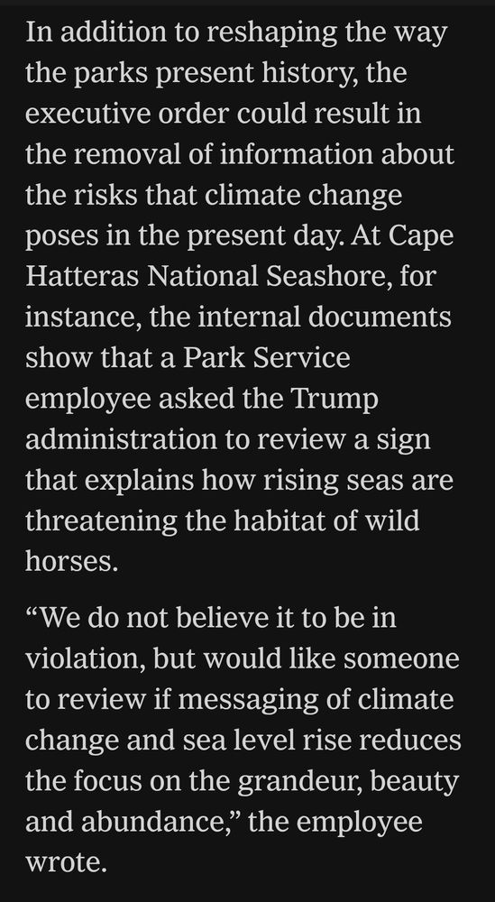 In addition to reshaping the way the parks present history, the executive order could result in the removal of information about the risks climate change poses in the present day at Cape Hatteras National seashore. For instance, the internal documents show that a park service employee asked the Trump administration to review a sign that explains how rising seas are threatening the habitat of wild horses: "We do not believe it to be in violation, but would like someone to review if messaging of climate change and sea level rise reduces the focus on the grandeur, beauty and abundance," the employee wrote