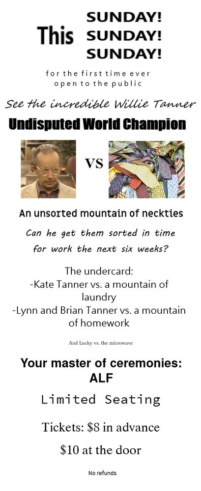A flyer which says: "This Sunday! Sunday! Sunday! For the first time ever open to the public - See the incredible Willie Tanner - Undisputed World Champion - then a pic of Willie, looking none too pleased, "vs" - then a pic of some neckties. Below that: "An unsorted mountain of neckties - Can he get them sorted in time for work the next six weeks? - The undercard: -Kate Tanner vs. a mountain of laundry -Lynn and Brian Tanner vs. a mountain of homework - (in very tiny print) And Lucky vs. the microwave - Your master of ceremonies: ALF - Limited Seating - Tickets: $8 in advance - $10 at the door - (tiny print) No refunds