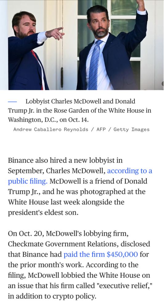 Binance also hired a new lobbyist in September, Charles McDowell, according to a public filing. McDowell is a friend of Donald Trump Jr., and he was photographed at the White House last week alongside the president's eldest son.

On Oct. 20, McDowell's lobbying firm, Checkmate Government Relations, disclosed that Binance had paid the firm $450,000 for the prior month's work. According to the filing, McDowell lobbied the White House on an issue that his firm called "executive relief," in addition to crypto policy.