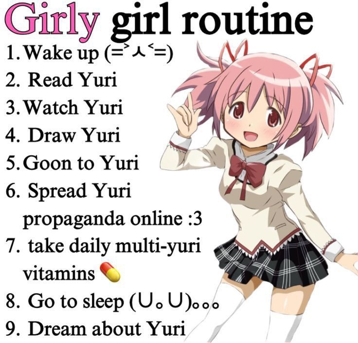 girly girl routine

1. wake up
2. read yuri
3. watch yuri
4. draw yuri
5. goon to yuri
6. spread yuri propaganda online
7. take daily multi-yuri vitamins
8. go to sleep
9. dream about yuri

pic of madoka