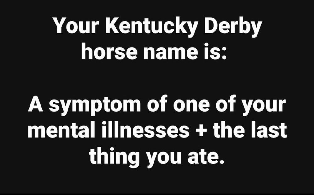 Your Kentucky Derby horse name is:
A symptom of one of your mental illnesses + the last thing you ate.