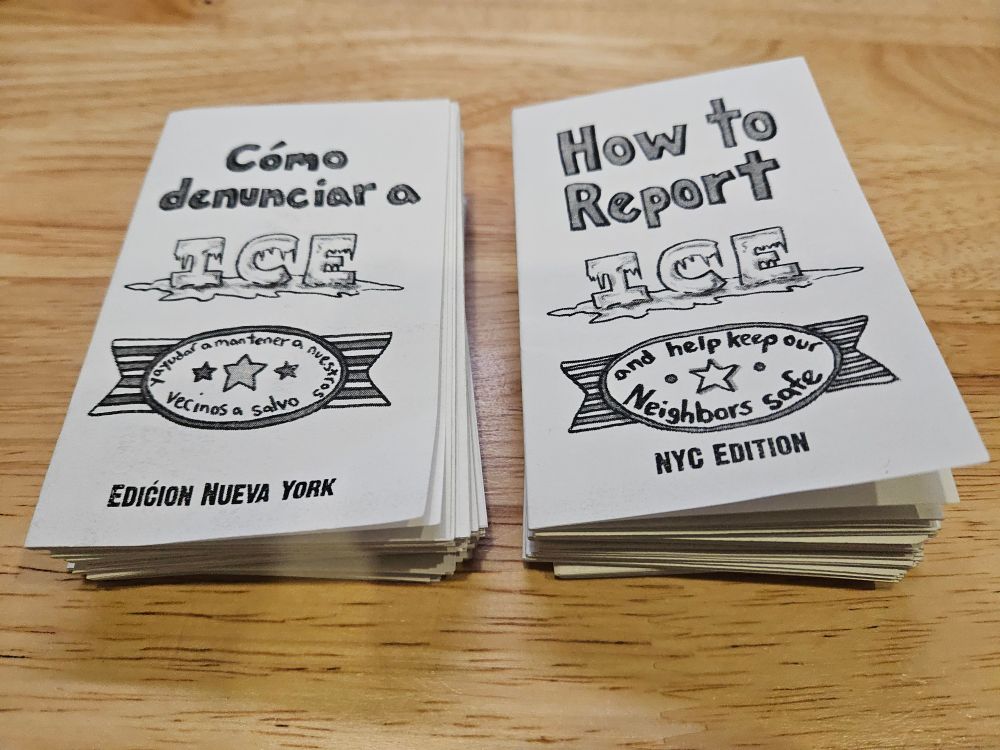 two small stacks of zines. the cover of the one on the left reads "Cómo denunciar a ICE, y ayudar a mantener a nuestros vecinos a salvo, edicion Nueva York" while the one on the right reads "How to Report ICE, and help keep our Neighbors Safe, NYC Edition"