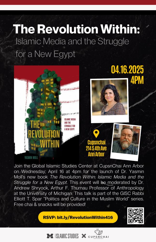 Flyer with the following text: The Revolution Within
Islamic Media and the Struggle for a New Egypt

0.4.16.2025, 4 PM, CupsnChai Ann Arbor 214 S 4th Ave

Join the Global Islamic Studies Center at CupsnChai Ann Arbor on Wednesday April 16 at 4pm for the launch of Dr. Yasmin Moll's new book The Revolution Within: Islamic Media and the Struggle for a New Egypt. This event will be moderated by Dr. Andrew Shryock, Arthur F. Thurnau Professor of Anthropology at the University of Michigan. Free chai & snacks will be provided!