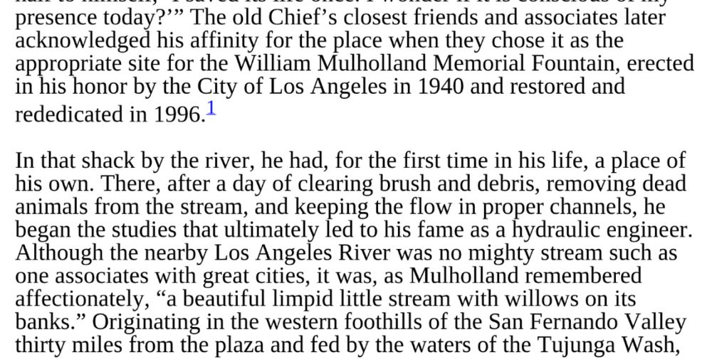 Excerpt from the biography: "The old Chief's closest friends and associates later acknowledged his affinity for the place when they chose it as the appropriate site for the William Mulholland Memorial Fountain, erected in his honor by the City of Los Angeles in 1940 and restored and rededicated in 1996."

"In that shack by the river, he had, for the first time in his life, a place of his own. There, after a day of clearing brush and debris, removing dead animals from the stream, and keeping the flow in proper channels, he began the studies that ultimately led to his fame as a hydraulic engineer.
Although the nearby Los Angeles River was no mighty stream such as one associates with great cities, it was, as Mulholland remembered affectionately, 'a beautiful limpid little stream with willows on its banks.' Originating in the western foothills of the San Fernando Valley thirty miles from the plaza and fed by the waters of the Tujunga Wash..."