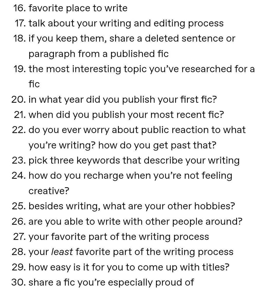 16. favorite place to write
17. talk about your writing and editing process
18. if you keep them, share a deleted sentence or paragraph from a published fic
19. the most interesting topic you've researched for a fic
20. in what year did you publish your first fic?
21. when did you publish your most recent fic?
22. do you ever worry about public reaction to what you're writing? how do you get past that?
23. pick three keywords that describe your writing
24. how do you recharge when you're not feeling creative?
25. besides writing, what are your other hobbies?
26. are you able to write with other people around?
27. your favorite part of the writing process
28. your least favorite part of the writing process
29. how easy is it for you to come up with titles?
30. share a fic you're especially proud of