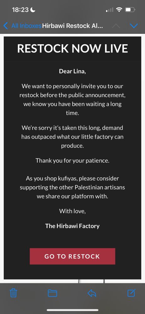  Hirbawi Restock Al…..
く
RESTOCK NOW LIVE
Dear Lina,
We want to personally invite you to our restock before the public announcement, we know you have been waiting a long time.
We're sorry it's taken this long, demand has outpaced what our little factory can produce.
Thank you for your patience.
As you shop kufiyas, please consider supporting the other Palestinian artisans we share our platform with.
With love,
The Hirbawi Factory