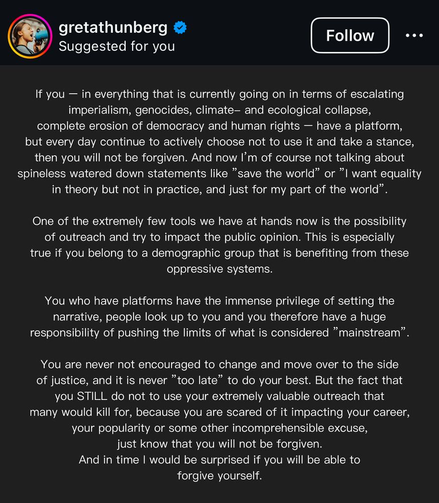 If you - in everything that is currently going on in terms of escalating imperialism, genocides, climate- and ecological collapse, complete erosion of democracy and human rights - have a platform, but every day continue to actively choose not to use it and take a stance, then you will not be forgiven. And now I'm of course not talking about spineless watered down statements like "save the world" or "I want equality in theory but not in practice, and just for my part of the world"
One of the extremely few tools we have at hands now is the possibility of outreach and try to impact the public opinion. This is especially true if you belong to a demographic group that is benefiting from these oppressive systems.
You who have platforms have the immense privilege of setting the narrative, people look up to you and you therefore have a huge responsibility of pushing the limits of what is considered "mainstream".
You are never not encouraged to change and move over to the side of justice, and it is never "too late" to do your best. But the fact that you STILL do not to use your extremely valuable outreach that many would kill for, because you are scared of it impacting your career, your popularity or some other incomprehensible excuse, just know that you will not be forgiven.
And in time I would be surprised if you will be able to forgive yourself.
