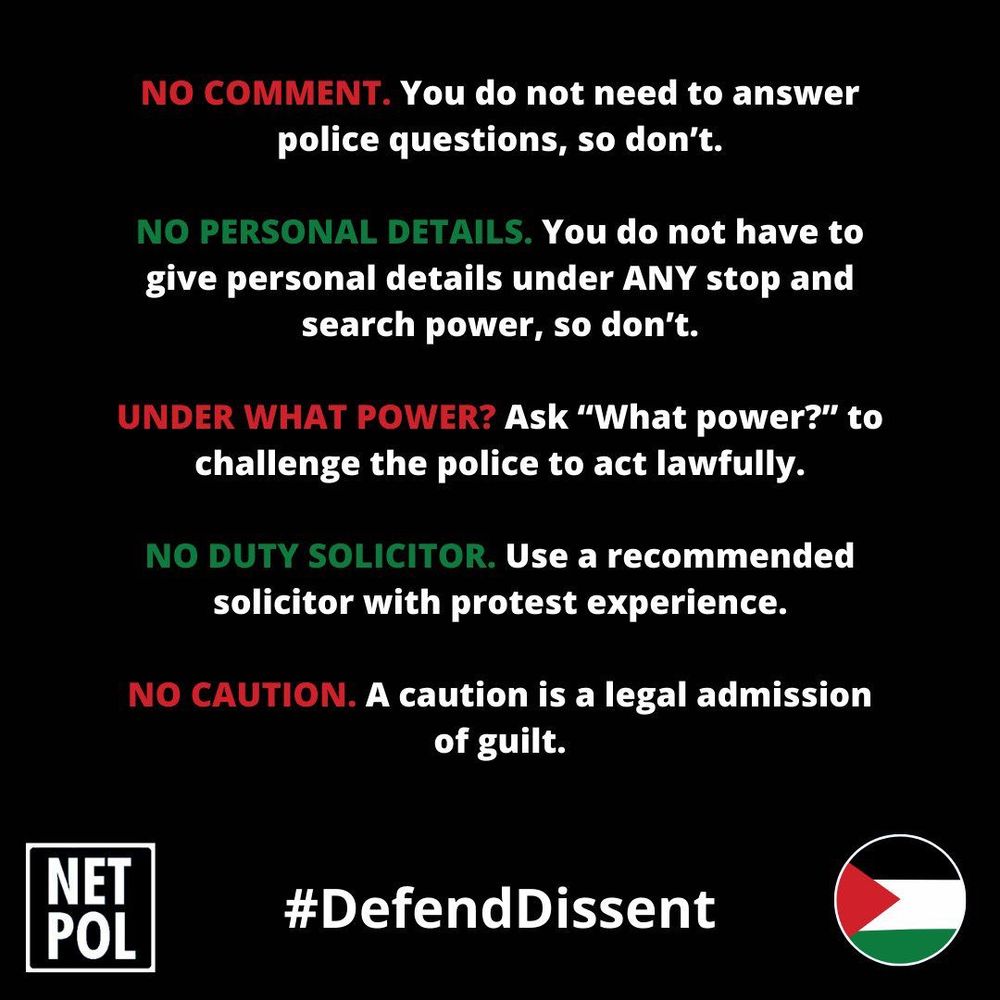 NO COMMENT. You do not need to answer police questions, so don't.
NO PERSONAL DETAILS. You do not have to give personal details under ANY stop and search power, so don't.
UNDER WHAT POWER? Ask "What power?" to challenge the police to act lawfully.
NO DUTY SOLICITOR. Use a recommended solicitor with protest experience.
NO CAUTION. A caution is a legal admission of guilt.
NET POL
#DefendDissento