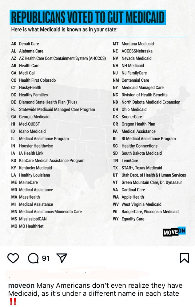 REPUBLICANS VOTED TO GUT MEDICAID
Here is what Medicaid is known as in your state

Alabama (AL): Alabama Care

Alaska (AK): Denali Care

Arizona (AZ): AZ Health Care Cost Containment System (AHCCCS)

Arkansas (AR): Health Care

California (CA): Medi-Cal

Colorado (CO): Health First Colorado

Connecticut (CT): HuskyHealth

Delaware (DE): Diamond State Health Plan (Plus)

District of Columbia (DC): Healthy Families

Florida (FL): Statewide Medicaid Managed Care Program

Georgia (GA): Georgia Medicaid

Hawaii (HI): Med-QUEST

Idaho (ID): Idaho Medicaid

Illinois (IL): Medical Assistance Program

Indiana (IN): Hoosier Healthwise

Iowa (IA): IA Health Link

Kansas (KS): KanCare Medical Assistance Program

Kentucky (KY): Kentucky Medicaid

Louisiana (LA): Healthy Louisiana

Maine (ME): MaineCare

Maryland (MD): Medical Assistance

Massachusetts (MA): MassHealth

Michigan (MI): Medical Assistance

Minnesota (MN): Medical Assistance/Minnesota Care

Mississippi (MS): MississippiCAN

Missouri (MO): MO HealthNet

Montana (MT): Montana Medicaid

Nebraska (NE): ACCESSNebraska

Nevada (NV): Nevada Medicaid

New Hampshire (NH): NH Medicaid

New Jersey (NJ): NJ FamilyCare

New Mexico (NM): Centennial Care

New York (NY): Medicaid Managed Care

North Carolina (NC): Division of Health Benefits

North Dakota (ND): North Dakota Medicaid Expansion

Ohio (OH): Ohio Medicaid

Oklahoma (OK): SoonerCare

Oregon (OR): Oregon Health Plan

Pennsylvania (PA): Medical Assistance

Rhode Island (RI): RI Medical Assistance Program

South Carolina (SC): Healthy Connections

South Dakota (SD): South Dakota Medicaid

Tennessee (TN): TennCare

Texas (TX): STAR+, Texas Medicaid

Utah (UT): Utah Dept. of Health & Human Services

Vermont (VT): Green Mountain Care, Dr. Dynasaur

Virginia (VA): Cardinal Care

Washington (WA): Apple Health

West Virginia (WV): West Virginia Medicaid

Wisconsin (WI): BadgerCare, Wisconsin Medicaid

Wyoming (WY): Equality Care
