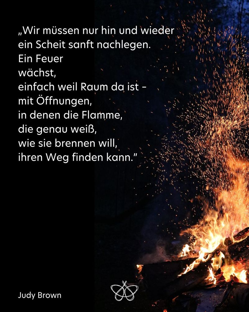 „Wir müssen nur hin und wieder
ein Scheit sanft nachlegen.
Ein Feuer
wächst,
einfach weil Raum da ist –
mit Öffnungen,
in denen die Flamme,
die genau weiß,
wie sie brennen will,
ihren Weg finden kann.”