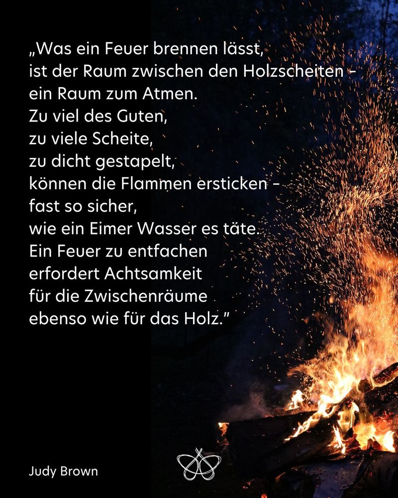 „Was ein Feuer brennen lässt,
ist der Raum zwischen den Holzscheiten –
ein Raum zum Atmen.
Zu viel des Guten,
zu viele Scheite,
zu dicht gestapelt,
können die Flammen ersticken –
fast so sicher,
wie ein Eimer Wasser es täte.
Ein Feuer zu entfachen
erfordert Achtsamkeit
für die Zwischenräume
ebenso wie für das Holz.”