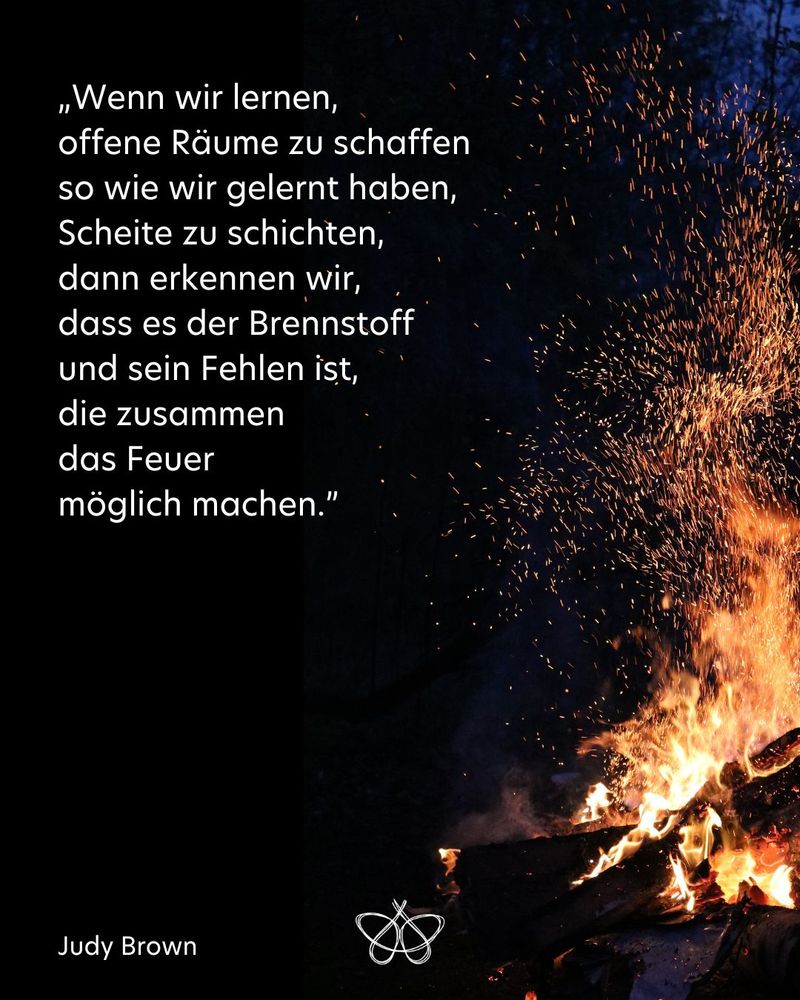 „Wenn wir lernen,
offene Räume zu schaffen
so wie wir gelernt haben,
Scheite zu schichten,
dann erkennen wir,
dass es der Brennstoff
und sein Fehlen ist,
die zusammen
das Feuer
möglich machen.”