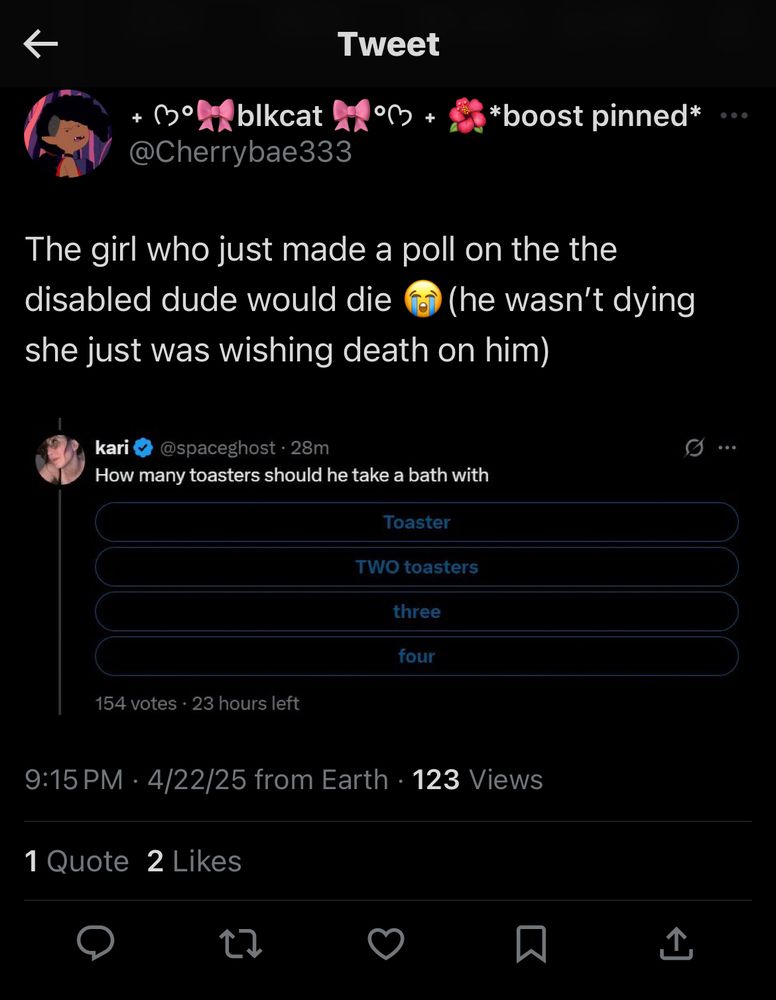 blkcat boost pinned @Cherrybae333
"The girl who just made a poll on the the disabled dude would die fo (he wasn't dying she just was wishing death on him)"
9:15 PM • 4/22/25 from Earth
screenshot that says the following: kari
@spaceghost • 28m "How many toasters should he take a bath with"
Toaster, TWO toasters, three, four"
154 votes • 23 hours left

