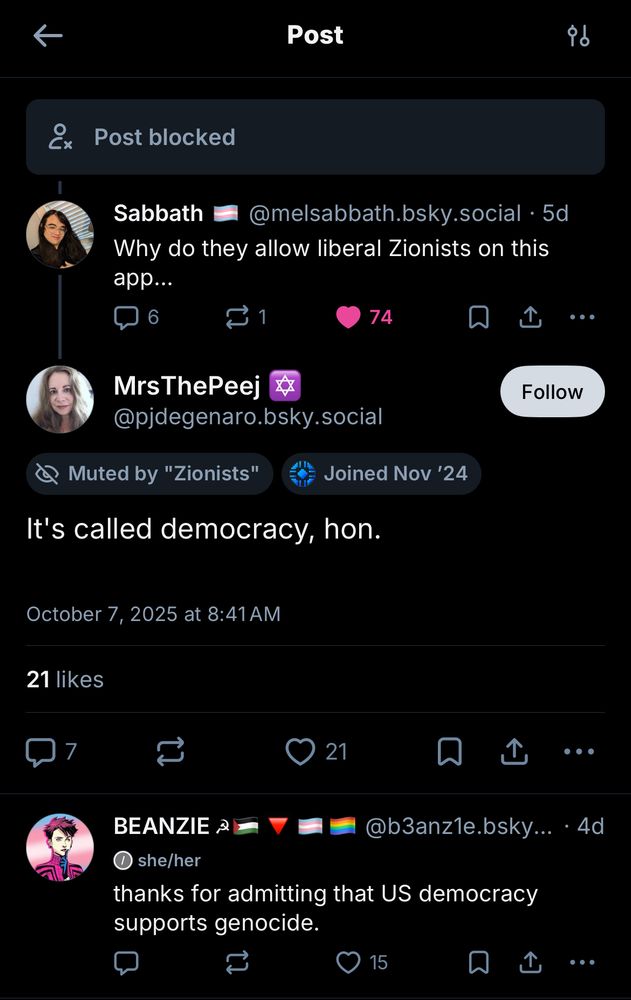 Post blocked
Sabbath @melsabbath.bsky.social • 5d
"Why do they allow liberal Zionists on this app..."
MrsThePeej @pjdegenaro.bsky.social
Muted by "Zionists" Joined Nov '24
"It's called democracy, hon."
October 7, 2025 at 8:41 AM
21 likes
BEANZIE @b3anz1e.bsky.social she/her
"thanks for admitting that US democracy supports genocide."