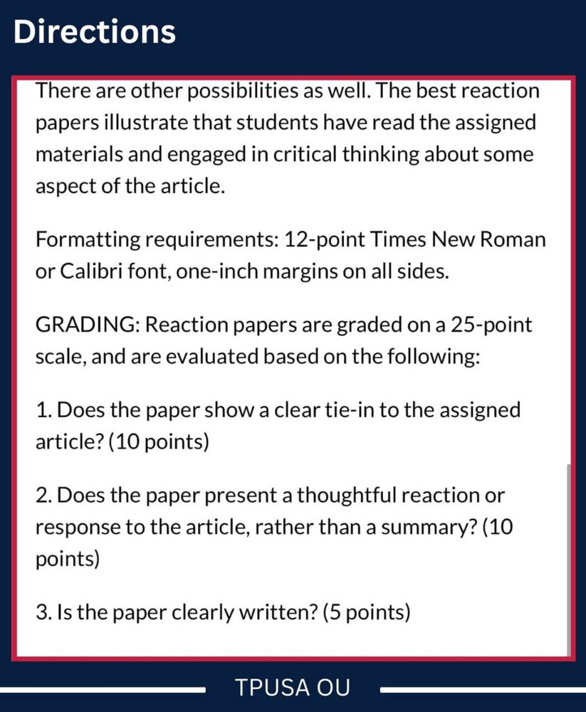Directions
"There are other possibilities as well. The best reaction papers illustrate that students have read the assigned materials and engaged in critical thinking about some aspect of the article.
Formatting requirements: 12-point Times New Roman or Calibri font, one-inch margins on all sides.
GRADING: Reaction papers are graded on a 25-point scale, and are evaluated based on the following:
1. Does the paper show a clear tie-in to the assigned article? (10 points)
2. Does the paper present a thoughtful reaction or response to the article, rather than a summary? (10 points)
3. Is the paper clearly written? (5 points)"
TPUSA OU (has watermarked this, but the text here was written by the course's instructor; not TPUSA OU)