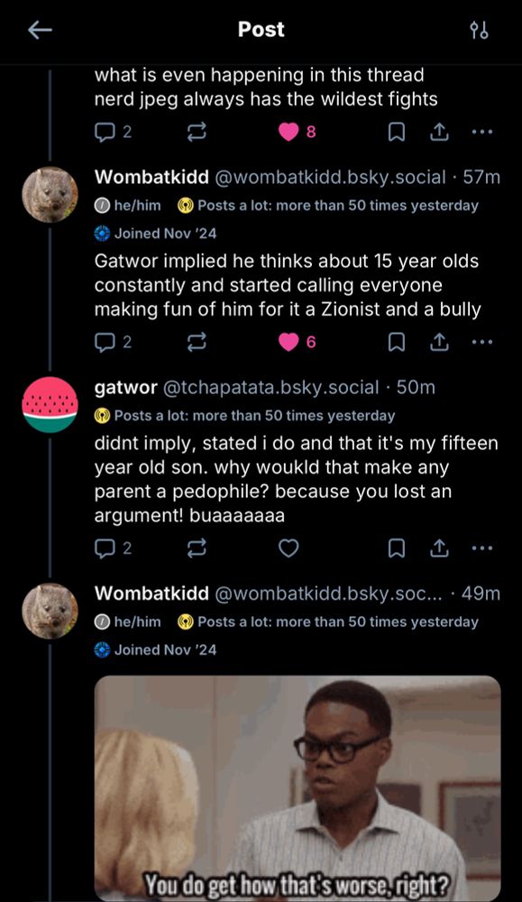 "what is even happening in this thread nerd jpeg always has the wildest fights"
Wombatkidd@wombatkidd.bsky.social • 57m
he/him
Posts a lot: more than 50 times yesterday
Joined Nov '24
"Gatwor implied he thinks about 15 year olds constantly and started calling everyone making fun of him for it a Zionist and a bully"
gatwor @tchapatata.bsky.social • 50m
Posts a lot: more than 50 times yesterday
"didnt imply, stated i do and that it's my fifteen year old son. why woukld that make any parent a pedophile? because you lost an argument! buaaaaaaa"
Wombatkidd @wombatkidd.bsky.soc...• 49m
he/him
Posts a lot: more than 50 times yesterday
Joined Nov '24
(gif of Chidi saying to Eleanor "Okay but that's worse. You do get how that's worse, right?")