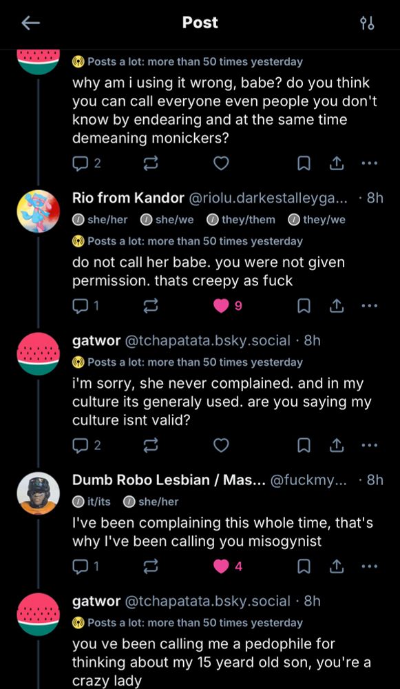 gatwor@tchapatata.bsky.social
Posts a lot: more than 50 times yesterday
"why am i using it wrong, babe? do you think you can call everyone even people you don't know by endearing and at the same time demeaning monickers?"
Rio from Kandor @riolu.darkestalleyga...
she/her she/we  they/them they/we
Posts a lot: more than 50 times yesterday
"do not call her babe. you were not given permission. thats creepy as fuck"
gatwor@tchapatata.bsky.social
Posts a lot: more than 50 times yesterday
"i'm sorry, she never complained. and in my culture its generaly used. are you saying my culture isnt valid?"
Dumb Robo Lesbian / Mas. @fuckmy... it/its she/her
"I've been complaining this whole time, that's why l've been calling you misogynist"
gatwor@tchapatata.bsky.social•8h
Posts a lot: more than 50 times yesterday
"you ve been calling me a pedophile for thinking about my 15 yeard old son, you're a crazy lady"
