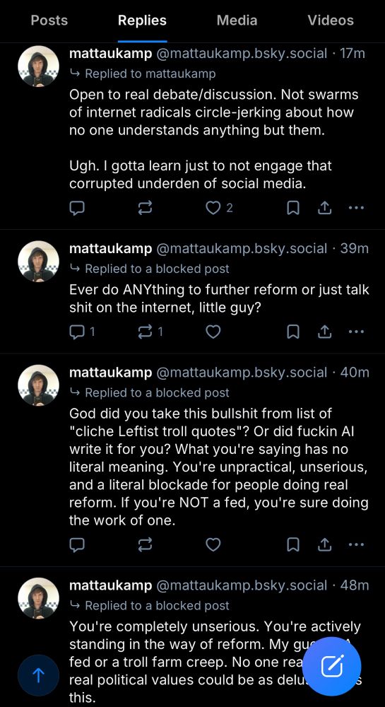 mattaukamp @mattaukamp.bsky.social • 17m
Replied to mattaukamp
"Open to real debate/discussion. Not swarms of internet radicals circle-jerking about how no one understands anything but them.
Ugh. I gotta learn just to not engage that corrupted underden of social media."
mattaukamp @mattaukamp.bsky.social • 39m
Replied to a blocked post
"Ever do ANYthing to further reform or just talk shit on the internet, little guy?"
mattaukamp @mattaukamp.bsky.social • 40m
Replied to a blocked post
God did you take this bullshit from list of
"cliche Leftist troll quotes"? Or did fuckin Al write it for you? What you're saying has no literal meaning. You're unpractical, unserious, and a literal blockade for people doing real reform. If you're NOT a fed, you're sure doing the work of one."
mattaukamp@mattaukamp.bsky.social•48m
Replied to a blocked post
"You're completely unserious. You're actively standing in the way of reform. My guess? A fed or a troll farm creep. No one real, with real political values could be as delusional as this."