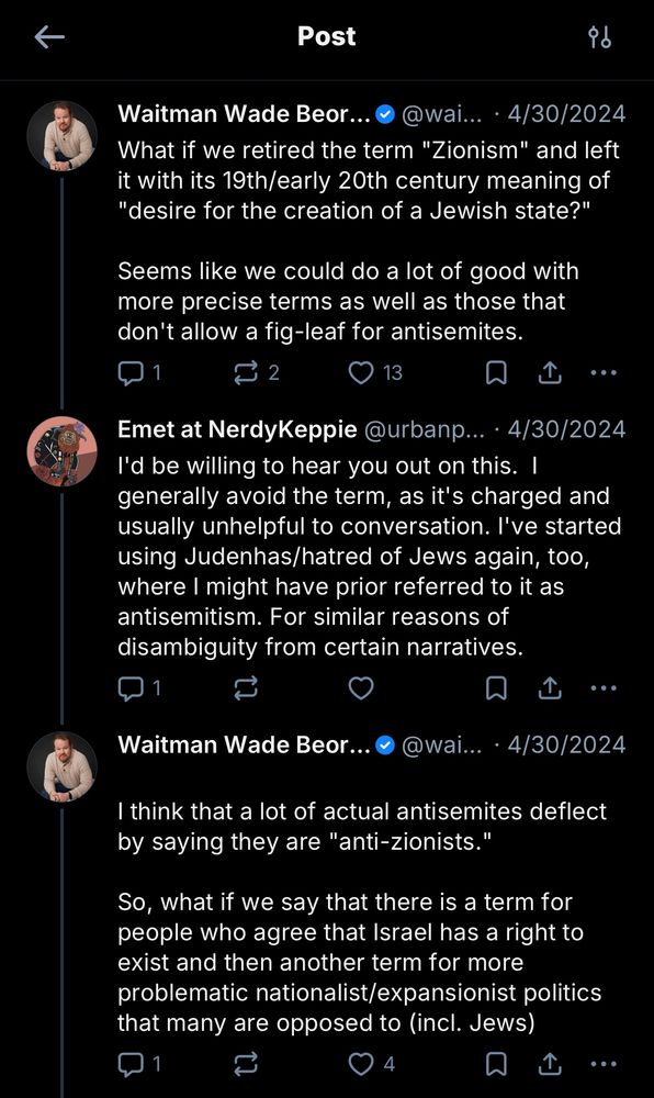 Waitman Wade Beor... &
@wai... • 4/30/2024
"What if we retired the term 'Zionism' and left it with its 19th/early 20th century meaning of
"desire for the creation of a Jewish state?"
Seems like we could do a lot of good with more precise terms as well as those that don't allow a fig-leaf for antisemites."
Emet at NerdyKeppie @urbanp... • 4/30/2024
"I'd be willing to hear you out on this. I generally avoid the term, as it's charged and usually unhelpful to conversation. I've started using Judenhas/hatred of Jews again, too, where I might have prior referred to it as antisemitism. For similar reasons of disambiguity from certain narratives."
Waitman Wade Beor. • @wai... • 4/30/2024
"I think that a lot of actual antisemites deflect by saying they are 'anti-zionists.'
So, what if we say that there is a term for people who agree that Israel has a right to exist and then another term for more problematic nationalist/expansionist politics that many are opposed to (incl. Jews)"