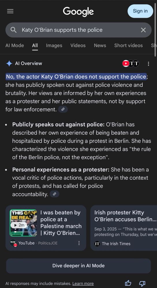 google search: "Katy O'Brian supports the police"
Al Overview
"No, the actor Katy O'Brian does not support the police; she has publicly spoken out against police violence and brutality. Her views are informed by her own experiences as a protester and her public statements, not by support for law enforcement.
• Publicly speaks out against police: O'Brian has described her own experience of being beaten and hospitalized by police during a protest in Berlin. She has characterized the violence she experienced as 'the rule of the Berlin police, not the exception'.
• Personal experiences as a protester: She has been a vocal critic of police actions, particularly in the context of protests, and has called for police accountability."
"I was beaten by police at a
Palestine march | Kitty O'Brien...
YouTube • PoliticsJOE
"Irish protester Kitty O'Brien accuses Berlin...
Sep 3, 2025 — 'This is what we u protesting on Thursday, but we've...'"
The Irish Times
"Dive deeper in Al Mode
Al responses may include mistakes. Learn more"