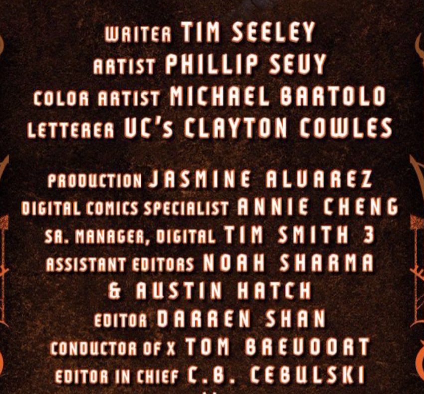 WRITER: TIM SEELEY.
ARTIST: PHILLIP SEUY.
COLOR ARTIST: MICHAEL BARTOLO.
LETTERER UC'S: CLAYTON COWLES.
PRODUCTION: JASMINE ALUAREZ.
DIGITAL COMICS SPECIALIST: ANNIE CHENG.
SA. MANAGER, DIGITAL: TIM SMITH 3.
ASSISTANT EDITORS: NOAH SHARMA & AUSTIN HATCH.
EDITOR: DARREN SHAN
CONDUCTOR OF X: TOM BREUDORT.
EDITOR IN CHIEF: C.B. CEBULSKI.