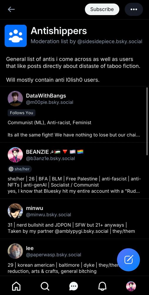 Antishippers Moderation list by @sidesidepiece.bsky.social
"General list of antis i come across as well as users that like posts directly about distaste of taboo fiction. Will mostly contain anti lOlishO users."
DataWithBangs @m00pie.bsky.social
Follows You
"Communist (ML), Anti-racist, Feminist
Its all the same fight! We have nothing to lose but our chains..."
BEANZIE @b3anz1e.bsky.social she/her
"she/her | 26 | BFA | BLM | Free Palestine | anti-fascist | anti-NFTs | anti-genAl | Socialist / Communist
yes, I know that Bluesky hit my entire account with a 'Rude' label"
minwu @minwu.bsky.social
"31| nerd bullshit and JDPON | SFW but 21+ anyways | Taken by my partner @amblypygi.bsky.social | they/them"
lee @paperwasp.bsky.social
"29 | korean american | baltimore | dyke | they/them reduction, arts & crafts, general bitching"