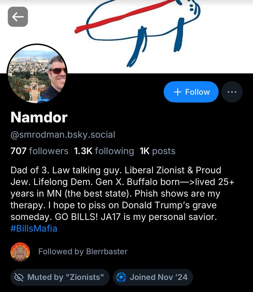 Namdor @smrodman.bsky.social
707 followers 1.3K following 1K posts
banner image is a crude crayon drawing of the Bills logo. profile picture is a selfies that Namdor took while on vacation.
bio says "Dad of 3. Law talking guy. Liberal Zionist & Proud Jew. Lifelong Dem. Gen X. Buffalo born—>lived 25+ years in MN (the best state). Phish shows are my therapy. I hope to piss on Donald Trump's grave someday. GO BILLS! JA17 is my personal savior.
#BillsMafia"
Followed by Blerrbaster
Muted by "Zionists"
Joined Nov '24