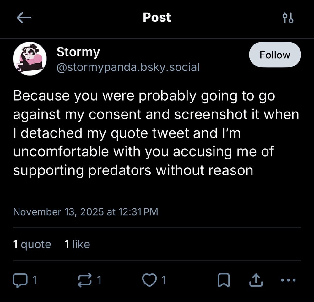 Stormy @stormypanda.bsky.social
"Because you were probably going to go against my consent and screenshot it when I detached my quote tweet and I'm uncomfortable with you accusing me of supporting predators without reason"
November 13, 2025 at 12:31 PM
1 quote 1 like