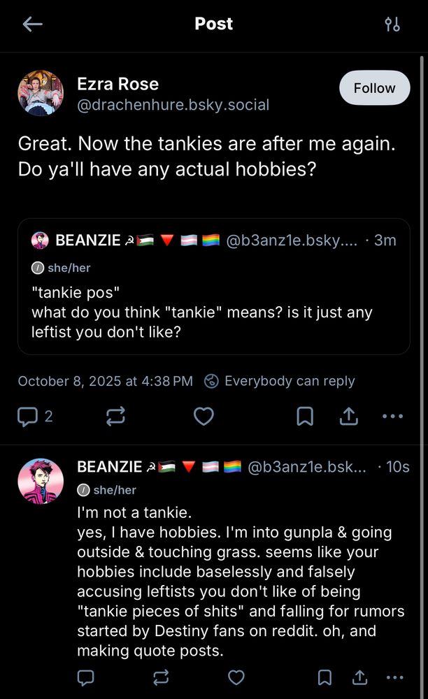 BEANZIE @b3anz1e.bsky.social she/her
"'tankie pos' what do you think 'tankie means? is it just any leftist you don't like?"
Ezra Rose @drachenhure.bsky.social
"Great. Now the tankies are after me again.
Do ya'll have any actual hobbies?"
October 8, 2025 at 4:38 PM
Everybody can reply
BEANZIE @b3anzle.bsky.social she/her
"I'm not a tankie.
yes, I have hobbies. I'm into gunpla & going outside & touching grass. seems like your hobbies include baselessly and falsely accusing leftists you don't like of being
'tankie pieces of shits' and falling for rumors started by Destiny fans on reddit. oh, and making quote posts."