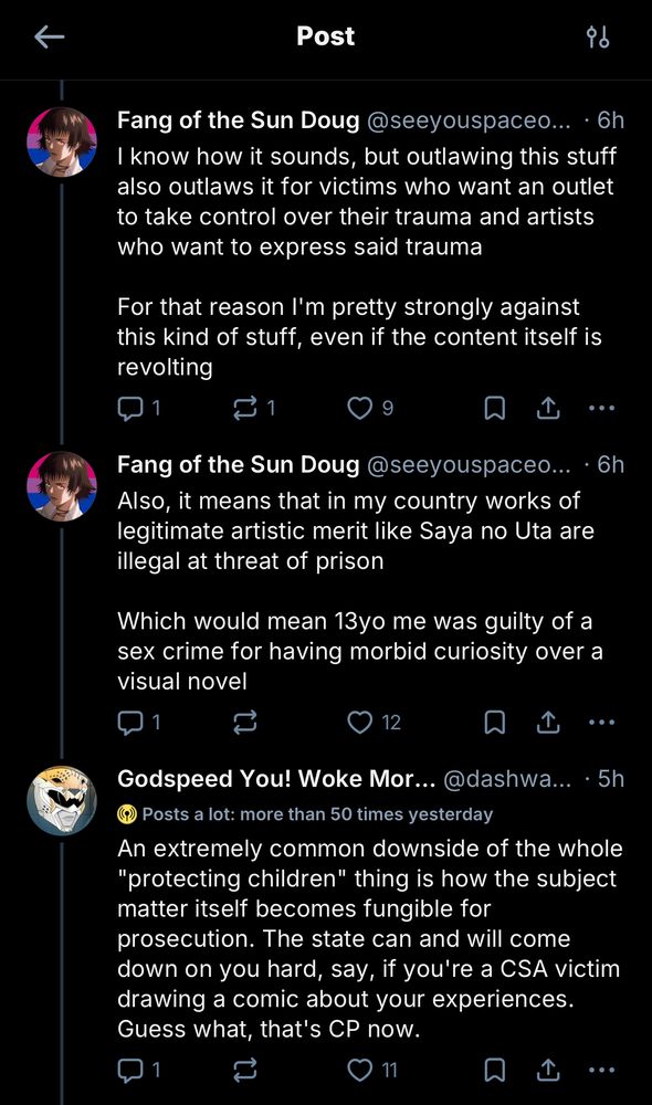 Fang of the Sun Doug @seeyouspaceo... • 6h I "know how it sounds, but outlawing this stuff also outlaws it for victims who want an outlet to take control over their trauma and artists who want to express said trauma
For that reason I'm pretty strongly against this kind of stuff, even if the content itself is revolting"
Fang of the Sun Doug @seeyouspaceo...
• 6h
"Also, it means that in my country works of legitimate artistic merit like Saya no Uta are illegal at threat of prison
Which would mean 13yo me was guilty of a sex crime for having morbid curiosity over a visual novel"
Godspeed You! Woke Mor... @dashwallkick 5h
Posts a lot: more than 50 times yesterday
"An extremely common downside of the whole
'protecting children' thing is how the subject matter itself becomes fungible for prosecution. The state can and will come down on you hard, say, if you're a CSA victim drawing a comic about your experiences. Guess what, that's CP now."