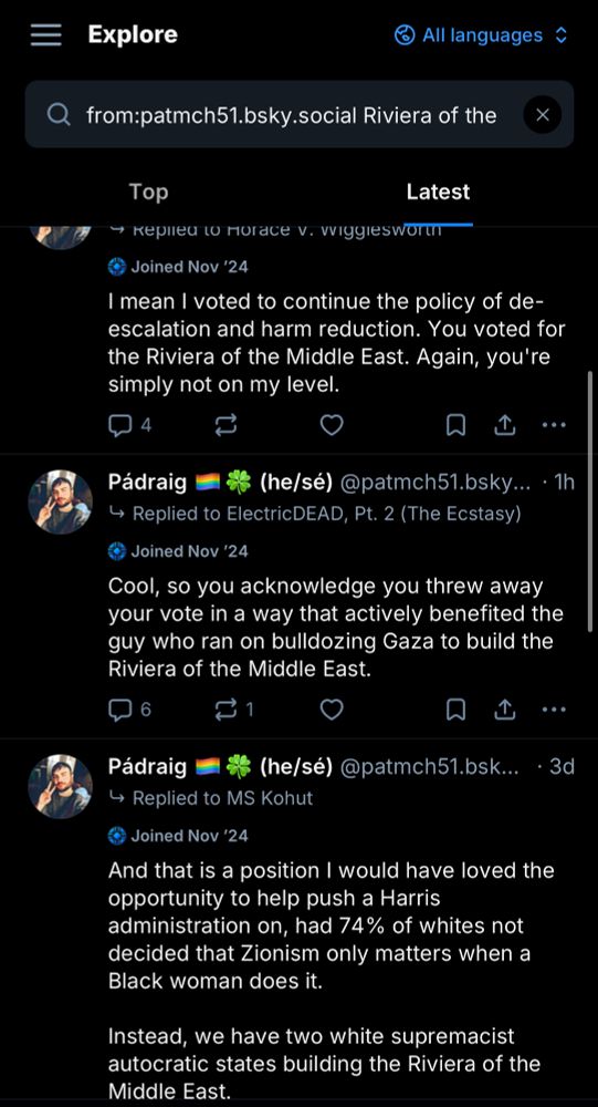 from:patmch51.bsky.social Riviera of the Middle East
Pádraig (he/sé) @patmch51.bsky.social • 46m
Joined Nov '24
→ Replied to Horace V. Wigglesworth
"I mean I voted to continue the policy of de-escalation and harm reduction. You voted for the Riviera of the Middle East. Again, you're simply not on my level."
Pádraig (he/sé) @patmch51.bsky.social• 1h
Joined Nov '24
→ Replied to ElectricDEAD, Pt. 2 (The Ecstasy)
Joined Nov '24
"Cool, so you acknowledge you threw away your vote in a way that actively benefited the guy who ran on bulldozing Gaza to build the Riviera of the Middle East."
Pádraig (he/sé) @patmch51.bsky.social • 3d
Joined Nov '24
- Replied to MS Kohut
"And that is a position I would have loved the opportunity to help push a Harris administration on, had 74% of whites not decided that Zionism only matters when a Black woman does it.
Instead, we have two white supremacist autocratic states building the Riviera of the Middle East."