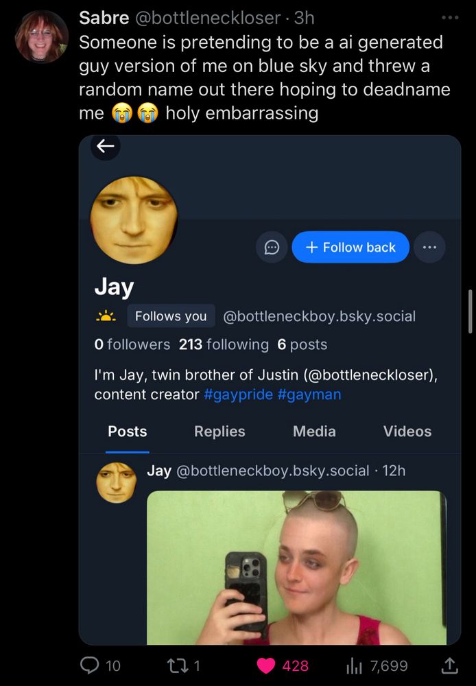 Sabre @bottleneckloser
"Someone is pretending to be a ai generated guy version of me on blue sky and threw a random name out there hoping to deadname me (crying face emojis) holy embarrassing"
screenshot that says the following:
Jay @bottleneckboy.bsky.social Follows You
0 followers 213 following 6 posts
profile pic is an edited image of Sabre.
bio says "I'm Jay, twin brother of Justin (@bottleneckloser), content creator #gaypride #gayman"
Jay @bottleneckboy.bsky.social
(an edited image of Sabre. "Jay" has edited this image of her so that she is bald.) 