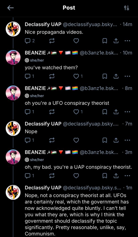 Declassify UAP @declassifyuap.bsky.social
• 14m
"Nice propaganda videos."
BEANZIE @b3anz1e.bsky.social she/her 10m
"you've watched them?"
BEANZIE @b3anz1e.bsky.social she/her 8m
"oh you're a UFO conspiracy theorist"
Declassify UAP @declassifyuap.bsky.social
"Nope"
BEANZIE @b3anz1e.bsky.social she/her • 3m
"oh, my bad. you're a UAP conspiracy theorist."
Declassify UAP @declassifyuap.bsky.social •1m
"Nope, not a conspiracy theorist at all. UFOs are certainly real, which the government has now acknowledged quite bluntly. I can't tell you what they are, which is why I think the government should declassify the topic significantly. Pretty reasonable, unlike, say, Communism"