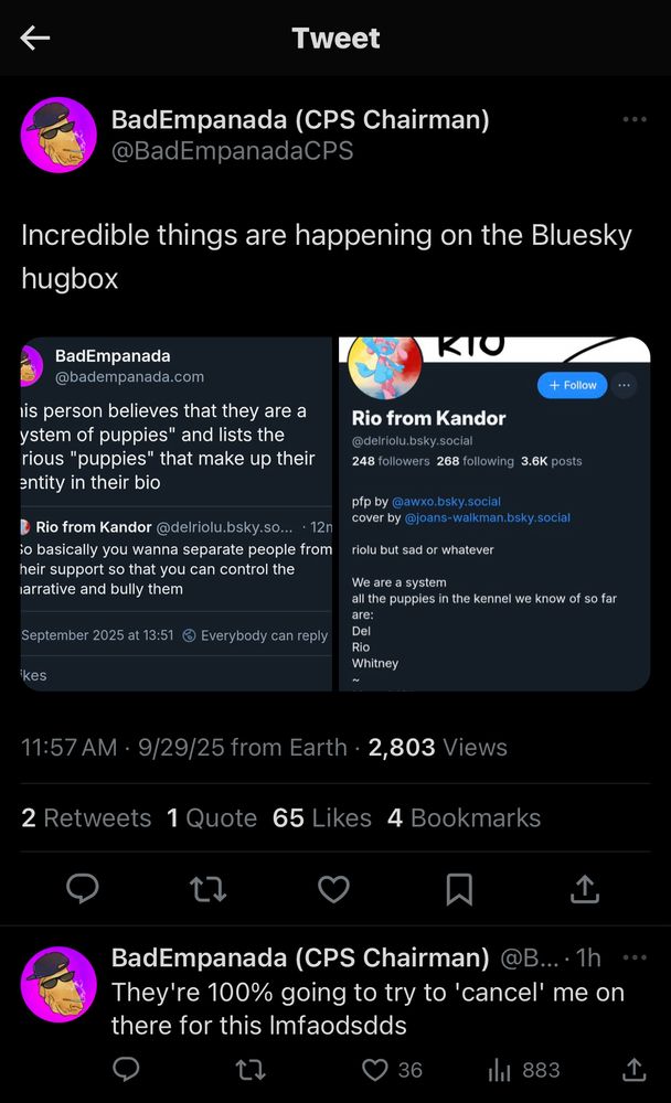BadEmpanada (CPS Chairman)
@BadEmpanadaCPS
"Incredible things are happening on the Bluesky hugbox. They're 100% going to try to 'cancel' me on there for this Imfaodsdds"
screenshots that say:
BadEmpanada @badempanada.com
This person believes that they are a
"system of puppies" and lists the various "puppies" that make up their identity in their bio
Rio from Kandor @delriolu.bsky.so... • 12m
So basically you wanna separate people from their support so that you can control the narrative and bully them
29 September 2025 at 13:51
screenshot of Rio from Kandor's Bluesky profile page.
"Rio from Kandor @delriolu.bsky.social
248 followers
268 following 3.6K posts
pfp by @awxo.bsky.social
cover by @joans-walkman.bsky.social
riolu but sad or whatever
We are a system
all the puppies in the kennel we know of so far are:
Del
Rio
Whitney
Mutual Aid"
