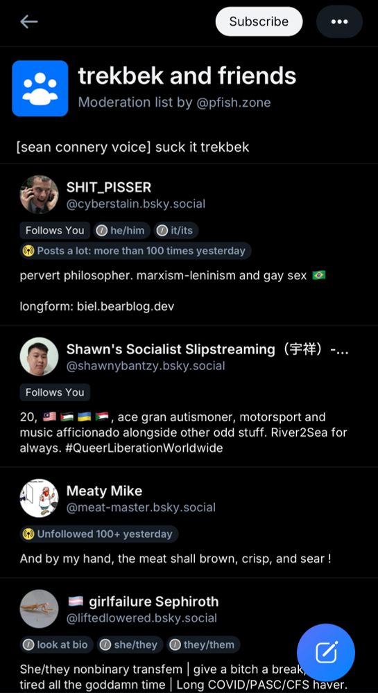 "trekbek and friends" moderation list by @pfish.zone "[sean connery voice] suck it trekbek"
members include:
SHIT_PISSER @cyberstalin.bsky.social
he/him it/its
"pervert philosopher. marxism-leninism and gay sex longform: biel.bearblog.dev"
Shawn's Socialist Slipstreaming
@shawnybantzy.bsky.social
"20, ace gran autismoner, motorsport and
music afficionado alongside other odd stuff. River2Sea for always. #QueerLiberationWorldwide"
Meaty Mike @meat-master.bsky.social
"And by my hand, the meat shall brown, crisp, and sear !"
girlfailure Sephiroth @liftedlowered.bsky.social
look at bio she/they they/them
"She/they nonbinary transfem | give a bitch a break tired all the goddamn time | Long COVID/PASC/CFS haver."